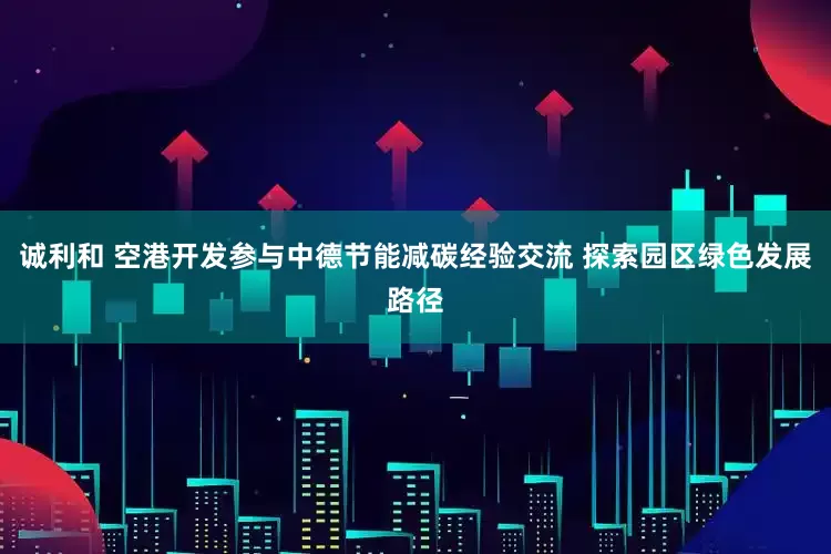 诚利和 空港开发参与中德节能减碳经验交流 探索园区绿色发展路径