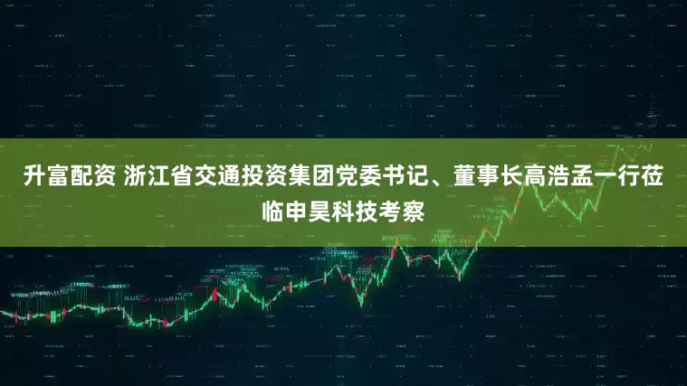 升富配资 浙江省交通投资集团党委书记、董事长高浩孟一行莅临申昊科技考察