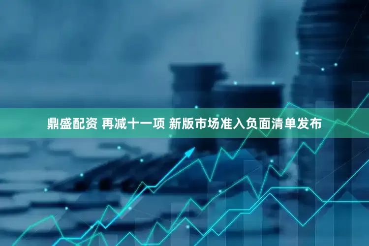鼎盛配资 再减十一项 新版市场准入负面清单发布