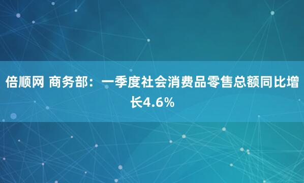 倍顺网 商务部：一季度社会消费品零售总额同比增长4.6%