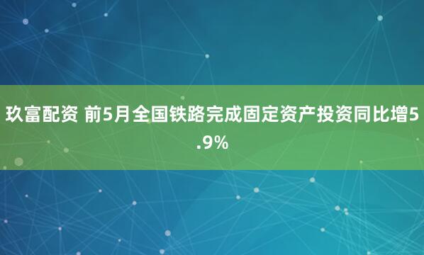 玖富配资 前5月全国铁路完成固定资产投资同比增5.9%