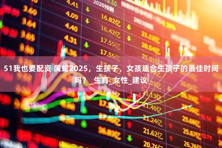51我也要配资 属蛇2025，生孩子，女孩适合生孩子的最佳时间吗？_生育_女性_建议