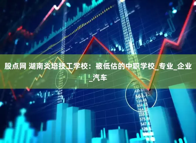 股点网 湖南炎培技工学校：被低估的中职学校_专业_企业_汽车