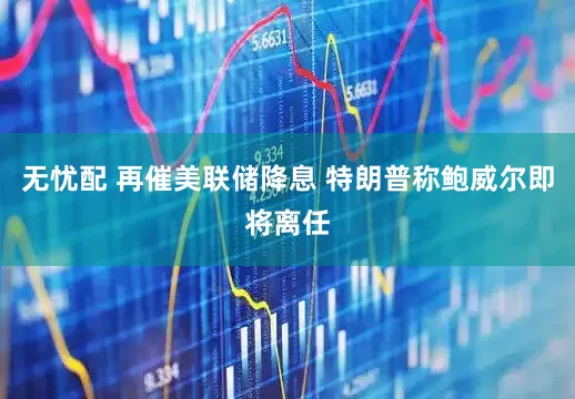 无忧配 再催美联储降息 特朗普称鲍威尔即将离任