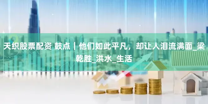 天织股票配资 鼓点｜他们如此平凡，却让人泪流满面_梁乾胜_洪水_生活