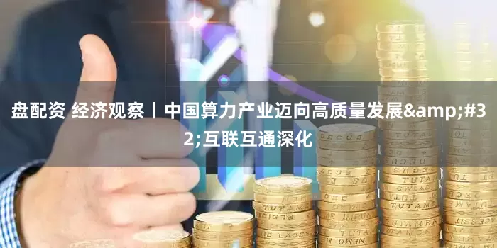 盘配资 经济观察丨中国算力产业迈向高质量发展&#32;互联互通深化