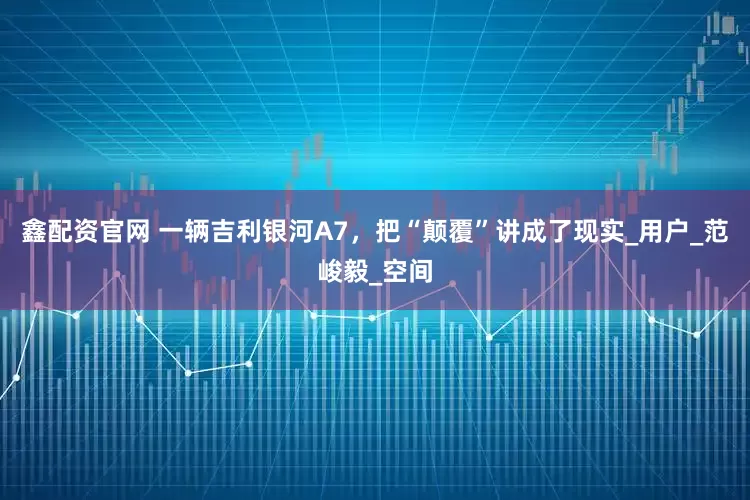 鑫配资官网 一辆吉利银河A7，把“颠覆”讲成了现实_用户_范峻毅_空间