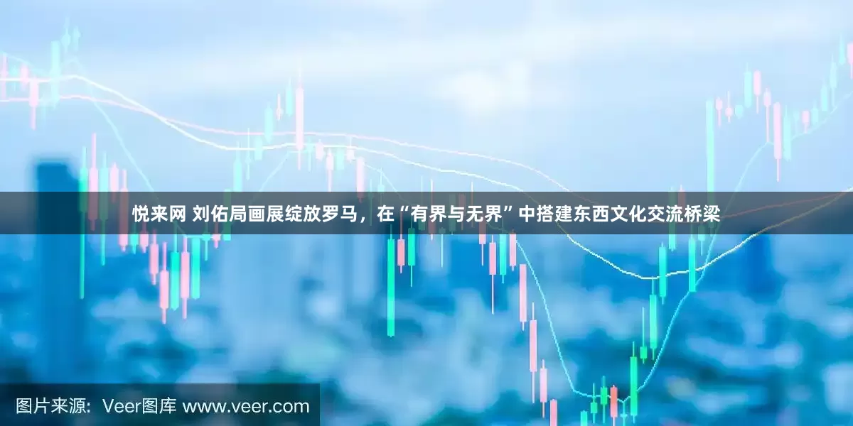 悦来网 刘佑局画展绽放罗马，在“有界与无界”中搭建东西文化交流桥梁