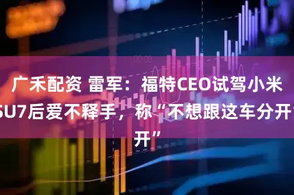 广禾配资 雷军：福特CEO试驾小米SU7后爱不释手，称“不想跟这车分开”