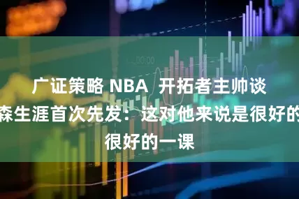 广证策略 NBA  开拓者主帅谈杨瀚森生涯首次先发：这对他来说是很好的一课