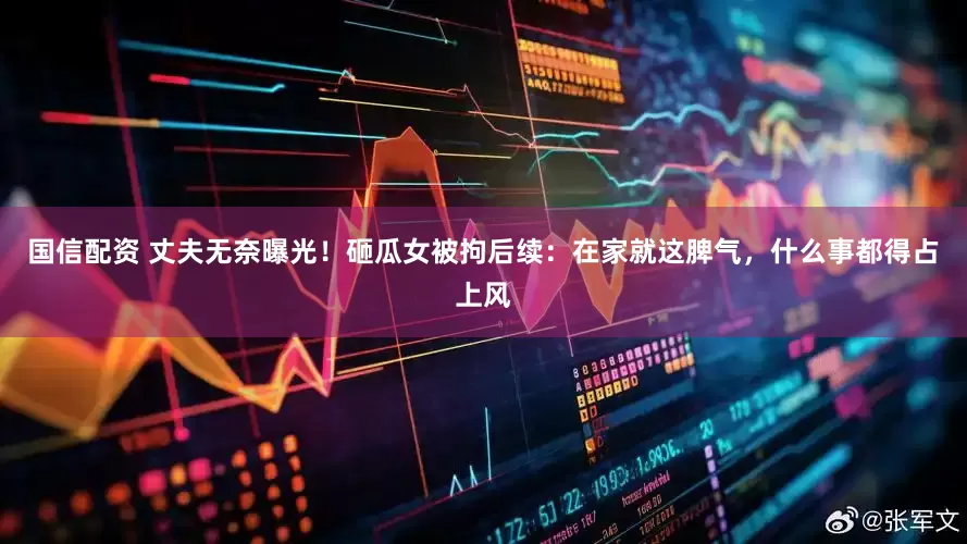 国信配资 丈夫无奈曝光！砸瓜女被拘后续：在家就这脾气，什么事都得占上风